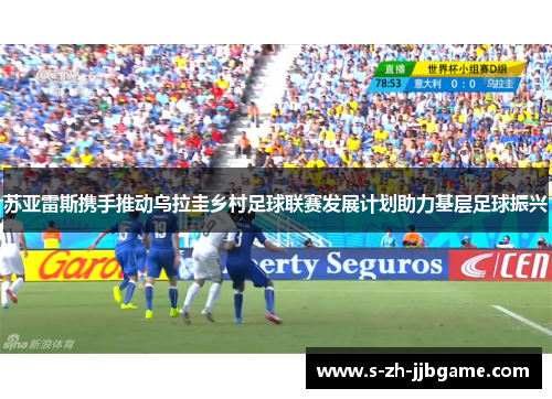 苏亚雷斯携手推动乌拉圭乡村足球联赛发展计划助力基层足球振兴