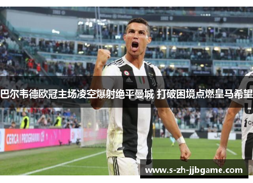 巴尔韦德欧冠主场凌空爆射绝平曼城 打破困境点燃皇马希望